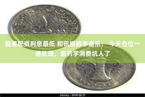 股票配资利息最低 和讯投顾李嘉乐： 今天仓位一通处理，医药学消费坑人了