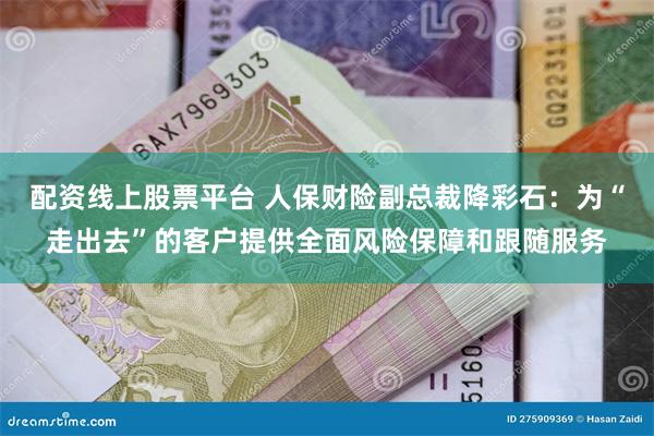 配资线上股票平台 人保财险副总裁降彩石：为“走出去”的客户提供全面风险保障和跟随服务