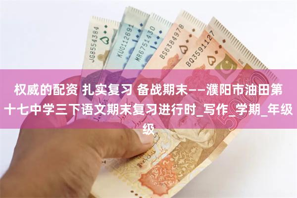 权威的配资 扎实复习 备战期末——濮阳市油田第十七中学三下语文期末复习进行时_写作_学期_年级