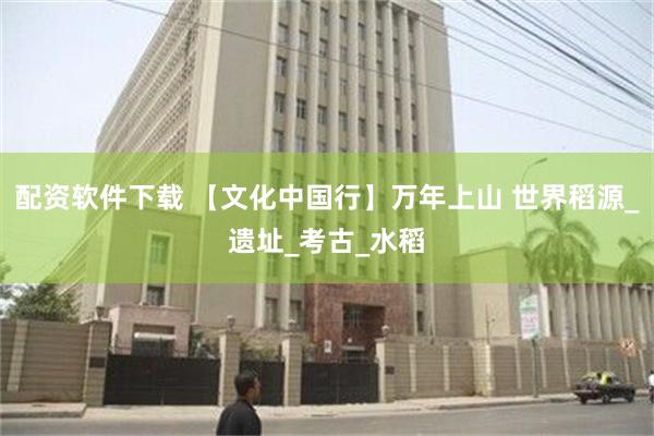 配资软件下载 【文化中国行】万年上山 世界稻源_遗址_考古_水稻