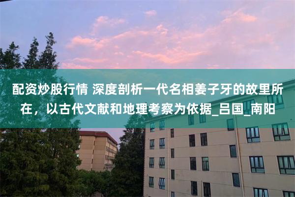 配资炒股行情 深度剖析一代名相姜子牙的故里所在，以古代文献和地理考察为依据_吕国_南阳