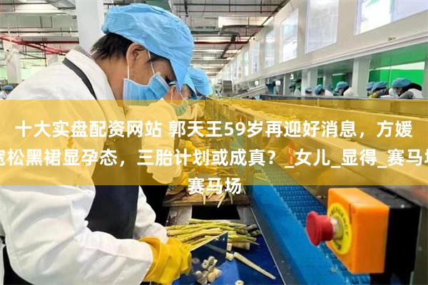 十大实盘配资网站 郭天王59岁再迎好消息，方媛宽松黑裙显孕态，三胎计划或成真？_女儿_显得_赛马场