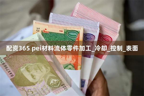 配资365 pei材料流体零件加工_冷却_控制_表面