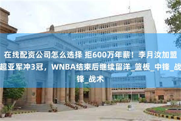 在线配资公司怎么选择 拒600万年薪！李月汝加盟土超亚军冲3冠，WNBA结束后继续留洋_篮板_中锋_战术