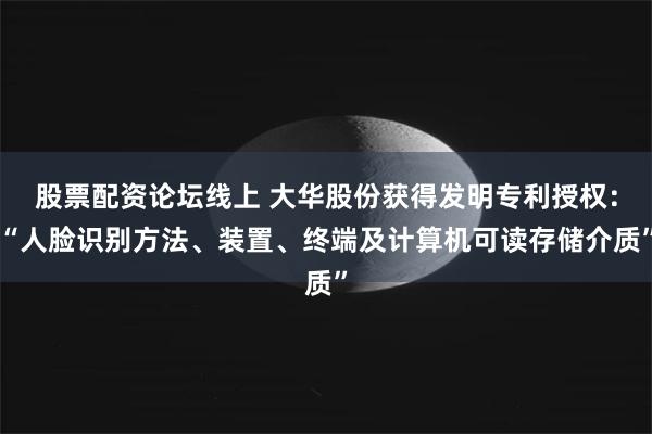 股票配资论坛线上 大华股份获得发明专利授权：“人脸识别方法、装置、终端及计算机可读存储介质”
