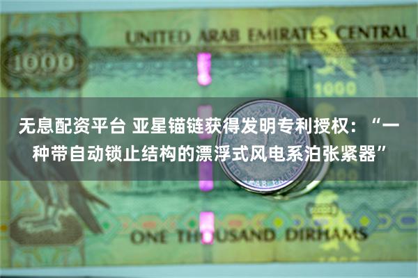 无息配资平台 亚星锚链获得发明专利授权：“一种带自动锁止结构的漂浮式风电系泊张紧器”