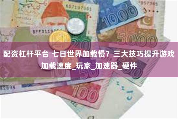 配资杠杆平台 七日世界加载慢？三大技巧提升游戏加载速度_玩家_加速器_硬件