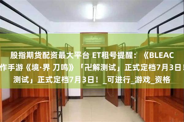 股指期货配资最大平台 ET租号提醒：《BLEACH境·界》正版授权动作手游《境·界 刀鸣》「卍解测试」正式定档7月3日！_可进行_游戏_资格
