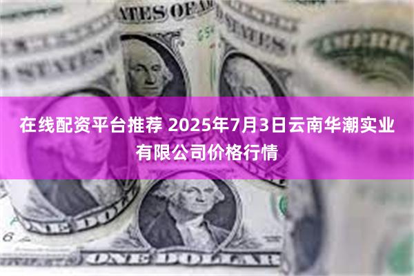 在线配资平台推荐 2025年7月3日云南华潮实业有限公司价格行情
