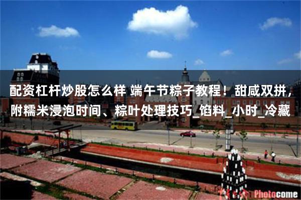 配资杠杆炒股怎么样 端午节粽子教程！甜咸双拼，附糯米浸泡时间、粽叶处理技巧_馅料_小时_冷藏