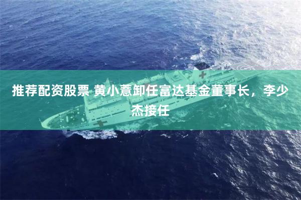 推荐配资股票 黄小薏卸任富达基金董事长，李少杰接任