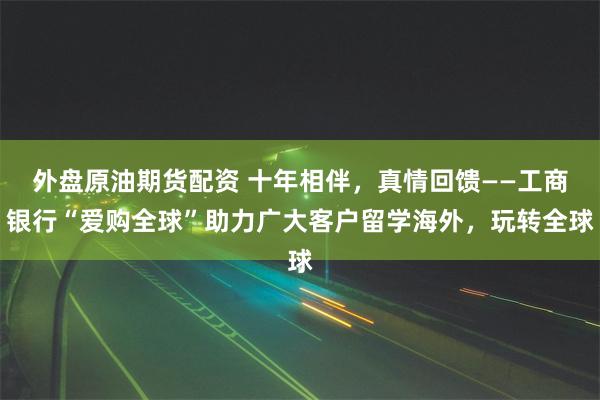 外盘原油期货配资 十年相伴，真情回馈——工商银行“爱购全球”助力广大客户留学海外，玩转全球