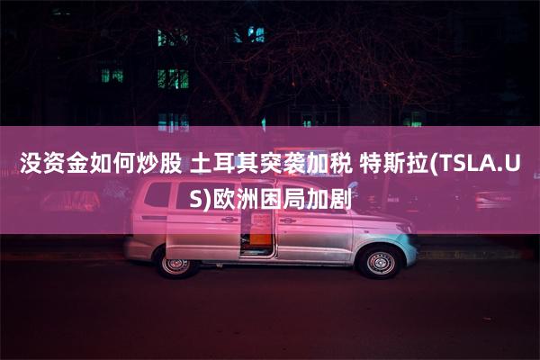没资金如何炒股 土耳其突袭加税 特斯拉(TSLA.US)欧洲困局加剧
