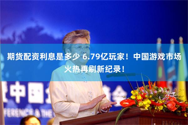 期货配资利息是多少 6.79亿玩家！中国游戏市场火热再刷新纪录！