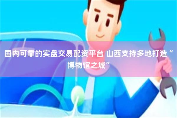 国内可靠的实盘交易配资平台 山西支持多地打造“博物馆之城”