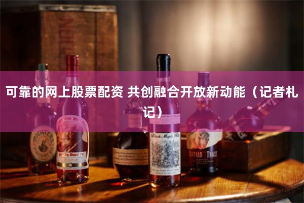 可靠的网上股票配资 共创融合开放新动能（记者札记）