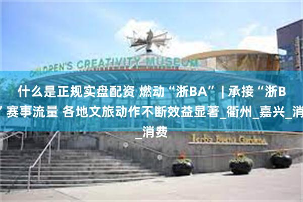 什么是正规实盘配资 燃动“浙BA” | 承接“浙BA”赛事流量 各地文旅动作不断效益显著_衢州_嘉兴_消费