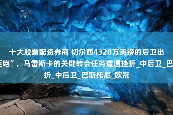 十大股票配资券商 切尔西4320万英镑的后卫出价被“礼貌拒绝”，马雷斯卡的关键转会任务遭遇挫折_中后卫_巴斯托尼_欧冠
