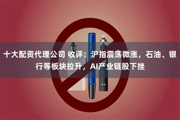 十大配资代理公司 收评：沪指震荡微涨，石油、银行等板块拉升，AI产业链股下挫