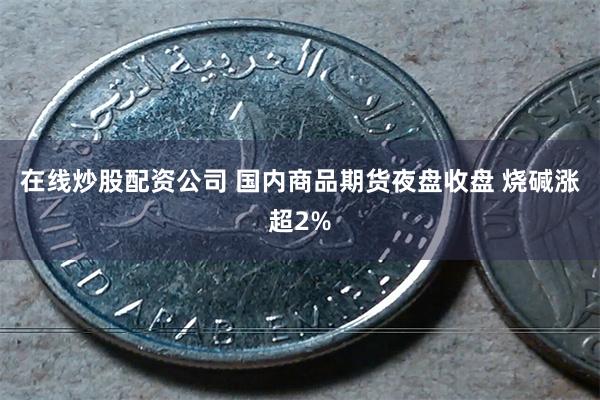 在线炒股配资公司 国内商品期货夜盘收盘 烧碱涨超2%