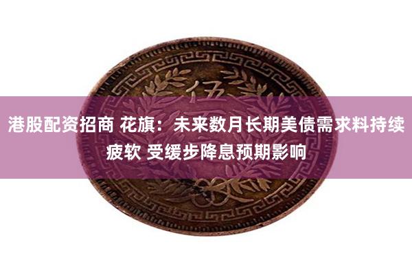 港股配资招商 花旗：未来数月长期美债需求料持续疲软 受缓步降息预期影响