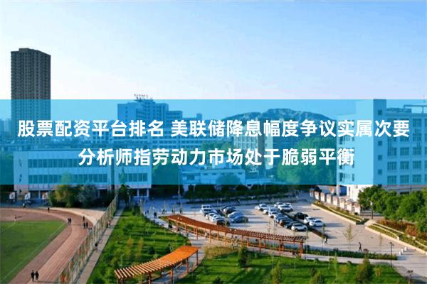 股票配资平台排名 美联储降息幅度争议实属次要 分析师指劳动力市场处于脆弱平衡