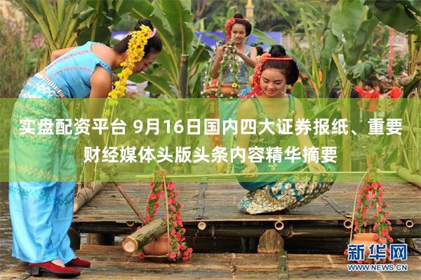 实盘配资平台 9月16日国内四大证券报纸、重要财经媒体头版头条内容精华摘要